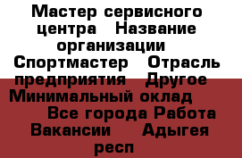 Мастер сервисного центра › Название организации ­ Спортмастер › Отрасль предприятия ­ Другое › Минимальный оклад ­ 26 000 - Все города Работа » Вакансии   . Адыгея респ.